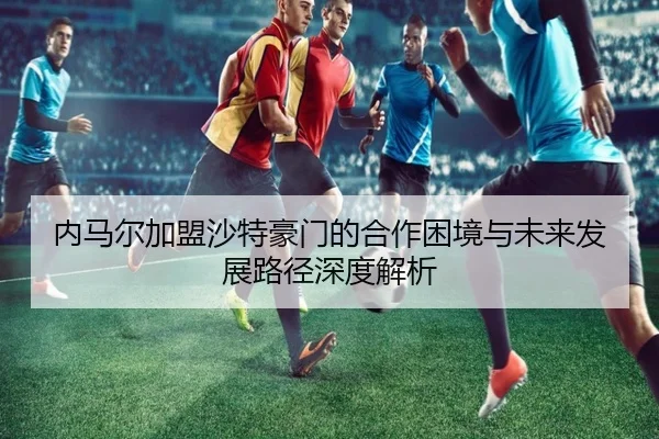 内马尔加盟沙特豪门的合作困境与未来发展路径深度解析